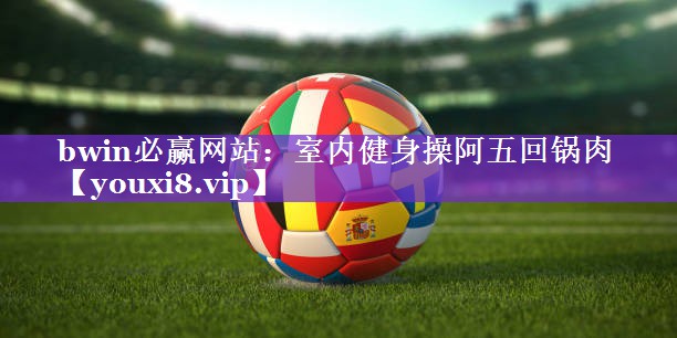 bwin必赢网站：室内健身操阿五回锅肉