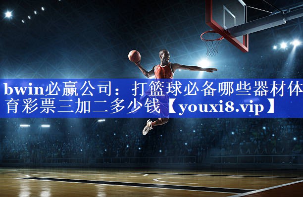 bwin必赢公司：打篮球必备哪些器材体育彩票三加二多少钱