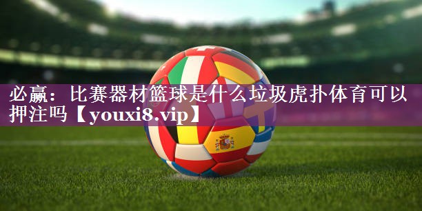 <strong>必赢：比赛器材篮球是什么垃圾虎扑体育可以押注吗</strong>