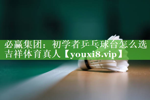 必赢集团：初学者乒乓球台怎么选吉祥体育真人
