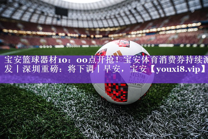 宝安篮球器材10：00点开抢！宝安体育消费券持续派发丨深圳重磅：将下调丨早安，宝安