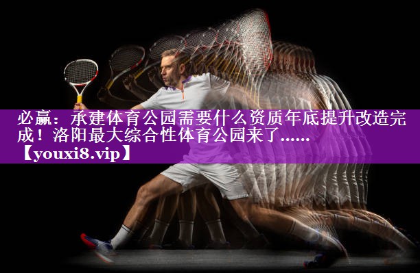 必赢：承建体育公园需要什么资质年底提升改造完成！洛阳最大综合性体育公园来了……