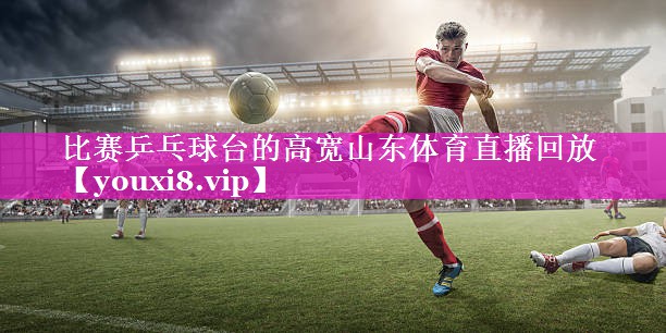 比赛乒乓球台的高宽山东体育直播回放