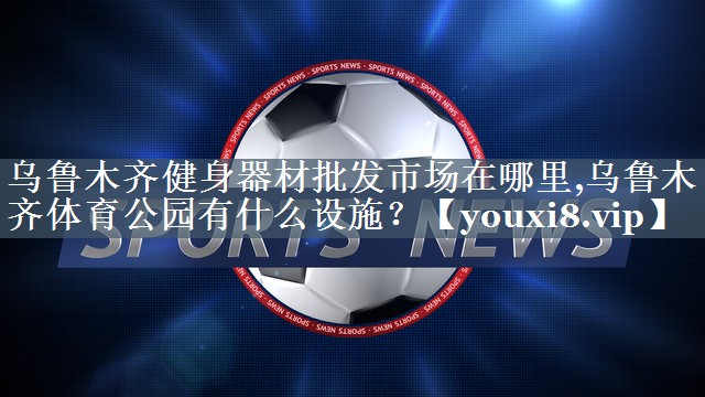 乌鲁木齐健身器材批发市场在哪里,乌鲁木齐体育公园有什么设施？