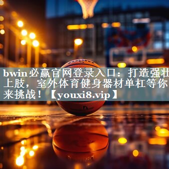 bwin必赢官网登录入口：打造强壮上肢，室外体育健身器材单杠等你来挑战！