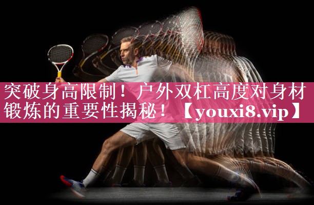 突破身高限制！户外双杠高度对身材锻炼的重要性揭秘！
