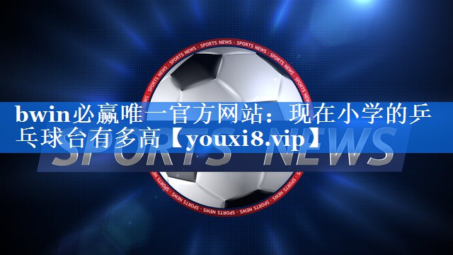 bwin必赢唯一官方网站：现在小学的乒乓球台有多高