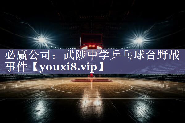 必赢公司：武陟中学乒乓球台野战事件