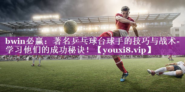 bwin必赢：著名乒乓球台球手的技巧与战术- 学习他们的成功秘诀！
