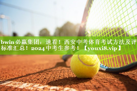 bwin必赢集团：速看！西安中考体育考试方法及评分标准汇总！2024中考生参考！