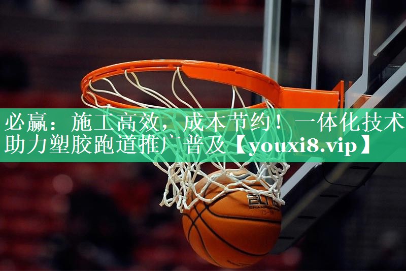 必赢：施工高效，成本节约！一体化技术助力塑胶跑道推广普及
