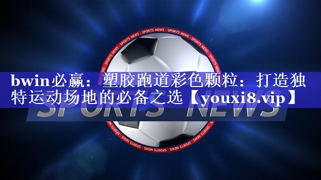 bwin必赢：塑胶跑道彩色颗粒：打造独特运动场地的必备之选