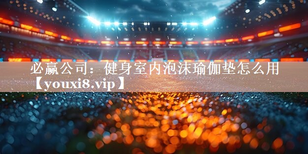 必赢公司：健身室内泡沫瑜伽垫怎么用