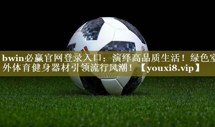 bwin必赢官网登录入口：演绎高品质生活！绿色室外体育健身器材引领流行风潮！