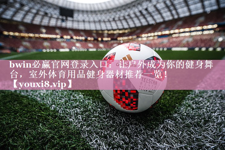 bwin必赢官网登录入口：让户外成为你的健身舞台，室外体育用品健身器材推荐一览！