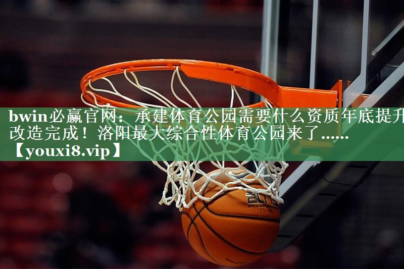 bwin必赢官网：承建体育公园需要什么资质年底提升改造完成！洛阳最大综合性体育公园来了……