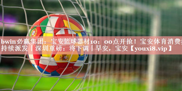 bwin必赢集团：宝安篮球器材10：00点开抢！宝安体育消费券持续派发丨深圳重磅：将下调丨早安，宝安