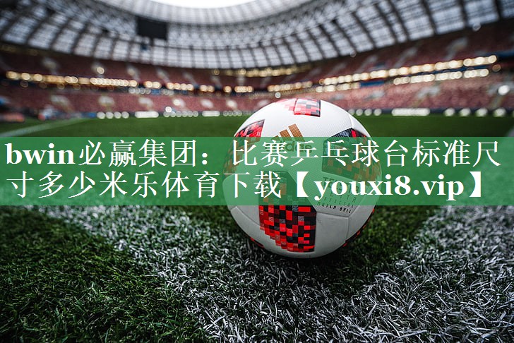 bwin必赢集团：比赛乒乓球台标准尺寸多少米乐体育下载