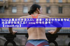 bwin必赢官网登录入口：速看！西安中考体育考试方法及评分标准汇总！2024中考生参考！
