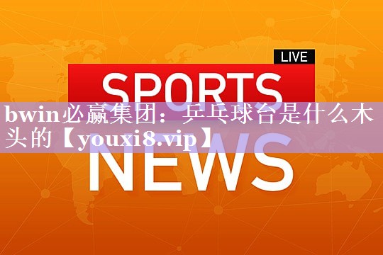 bwin必赢集团：乒乓球台是什么木头的