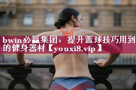 bwin必赢集团：提升篮球技巧用到的健身器材