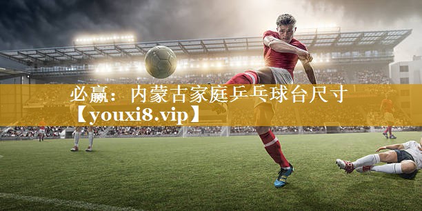 必赢：内蒙古家庭乒乓球台尺寸