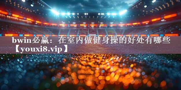 bwin必赢：在室内做健身操的好处有哪些