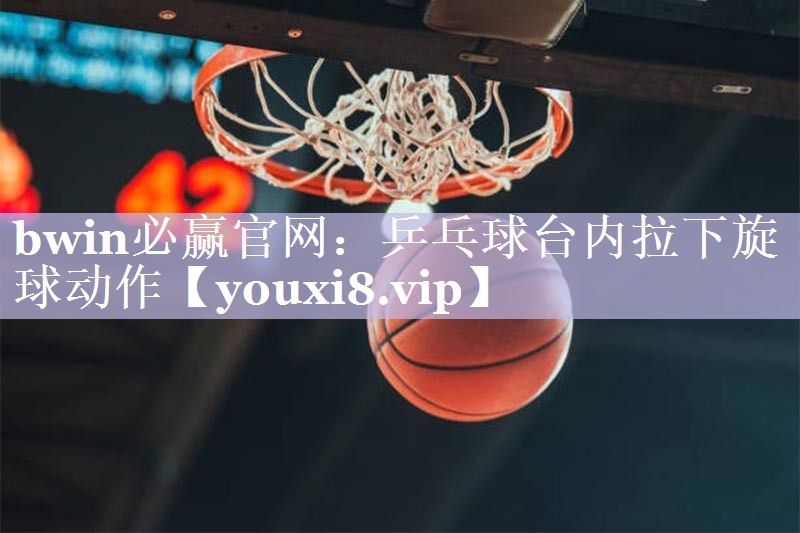 bwin必赢官网：乒乓球台内拉下旋球动作