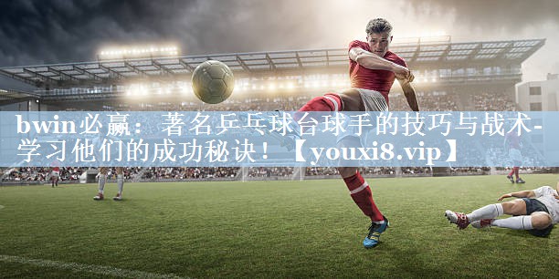 著名乒乓球台球手的技巧与战术- 学习他们的成功秘诀！