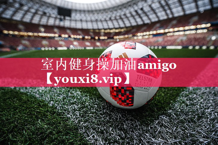 室内健身操加油amigo 室内健身操加油amigo