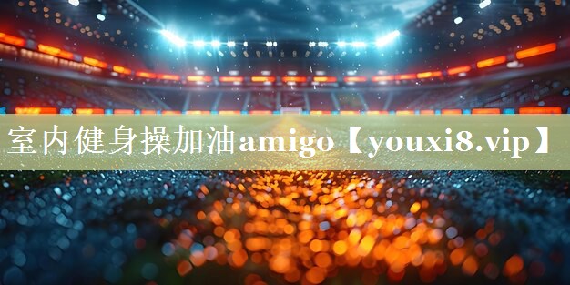 室内健身操加油amigo 室内健身操加油amigo
