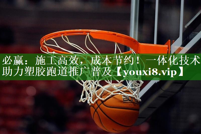 施工高效，成本节约！一体化技术助力塑胶跑道推广普及
