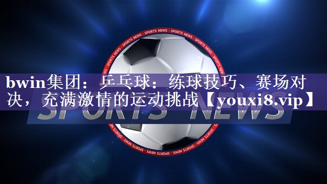 乒乓球：练球技巧、赛场对决，充满激情的运动挑战